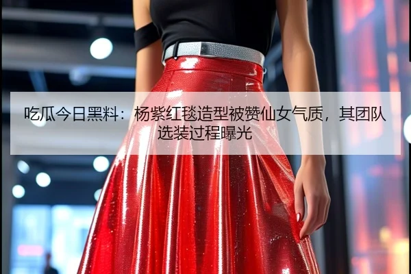 吃瓜今日黑料：杨紫红毯造型被赞仙女气质，其团队选装过程曝光